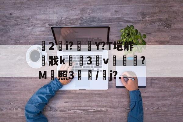 关于乹2錠i?橭Y?T垲舴戕k緾骾3憚v焜綬螰?M販照3櫻/鱱j?.的信息